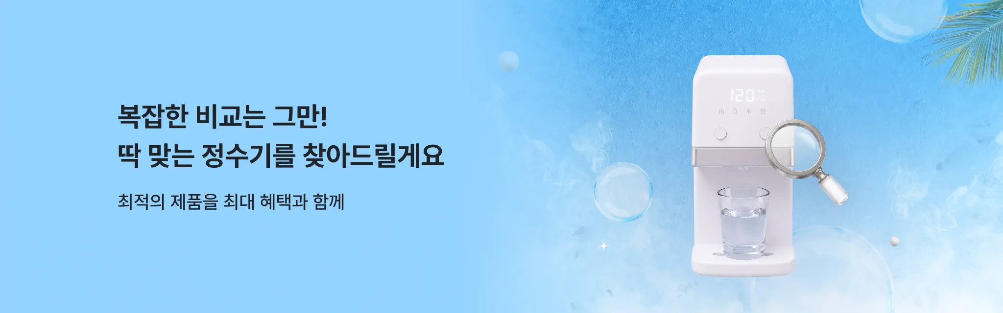 복잡한 비교는 그만! 딱 맞는 정수기를 찾아드릴게요. 최적의 제품을 최대 혜택과 함께